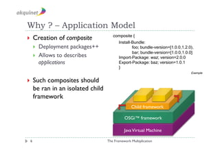 Why ? – Application Model
                                      composite {
  Creation    of composite
                                          Install-Bundle:
       Deployment packages++                     foo; bundle-version=[1.0.0,1.2.0),
                                                  bar; bundle-version=[1.0.0,1.0.0]
       Allows to describes               Import-Package: waz; version=2.0.0
        applications                      Export-Package: baz; version=1.0.1
                                          }
                                                                                  Exemple

  Such   composites should
     be ran in an isolated child
     framework
                                                 Child framework

                                             OSGi™ framework

                                             Java Virtual Machine

 6                                 The Framework Multiplication
 