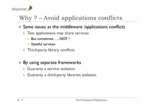 Why ? – Avoid applications conflicts
  Same        issues as the middleware /applications conflicts
         Two applications may share services
            But sometimes …. NOT !
            Stateful services

         Third-party library conflicts


  By      using separate frameworks
         Guaranty a service isolation
         Guaranty a third-party libraries isolation




 7                                        The Framework Multiplication
 