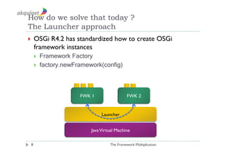 How do we solve that today ?
The Launcher approach
  OSGi   R4.2 has standardized how to create OSGi
     framework instances
         Framework Factory
         factory.newFramework(config)



                       FWK 1                  FWK 2


                                Launcher


                           Java Virtual Machine

 8                                  The Framework Multiplication
 