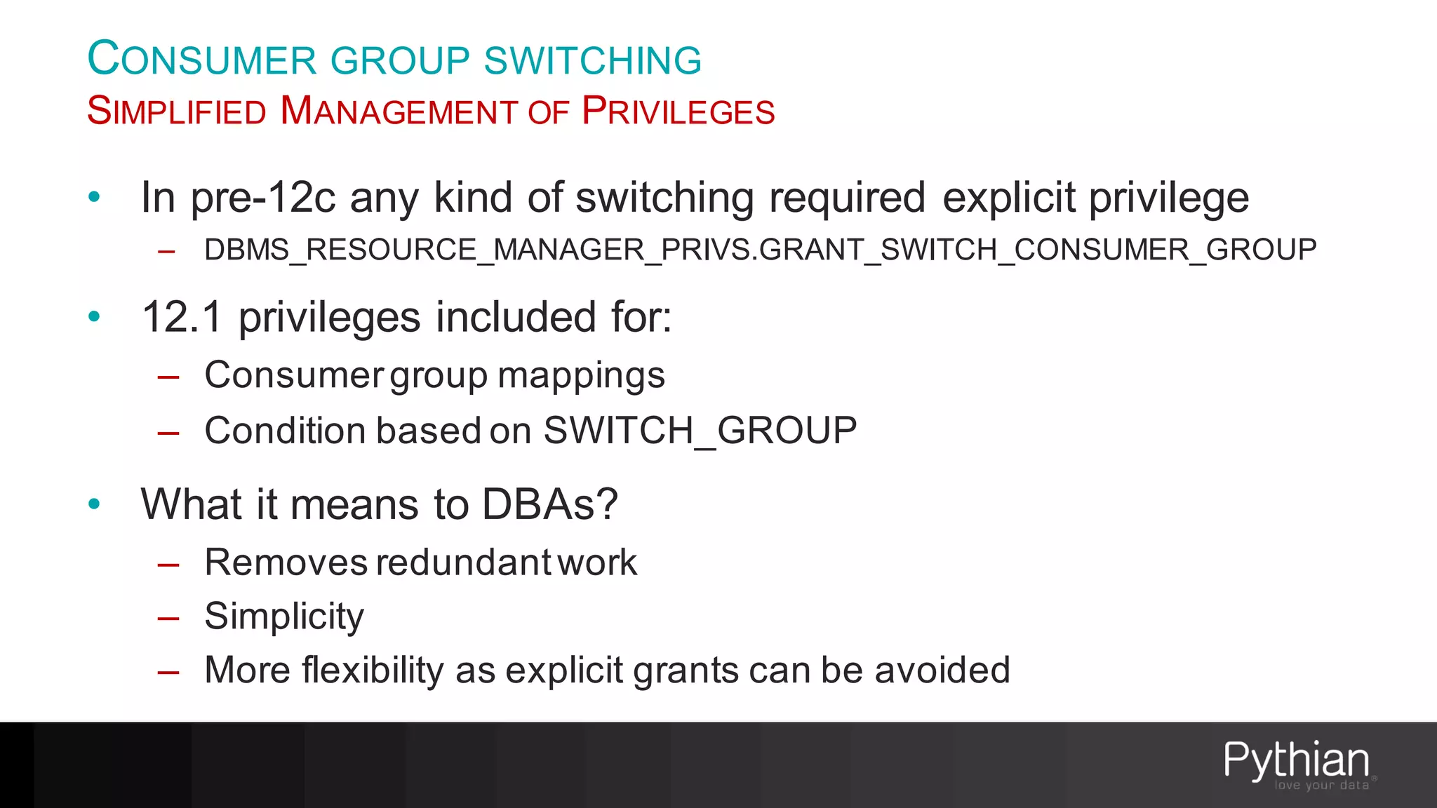 CONSUMER GROUP SWITCHING
SIMPLIFIED MANAGEMENT OF PRIVILEGES
• In pre-12c any kind of switching required explicit privilege
– DBMS_RESOURCE_MANAGER_PRIVS.GRANT_SWITCH_CONSUMER_GROUP
• 12.1 privileges included for:
– Consumergroup mappings
– Condition based on SWITCH_GROUP
• What it means to DBAs?
– Removes redundantwork
– Simplicity
– More flexibility as explicit grants can be avoided
 