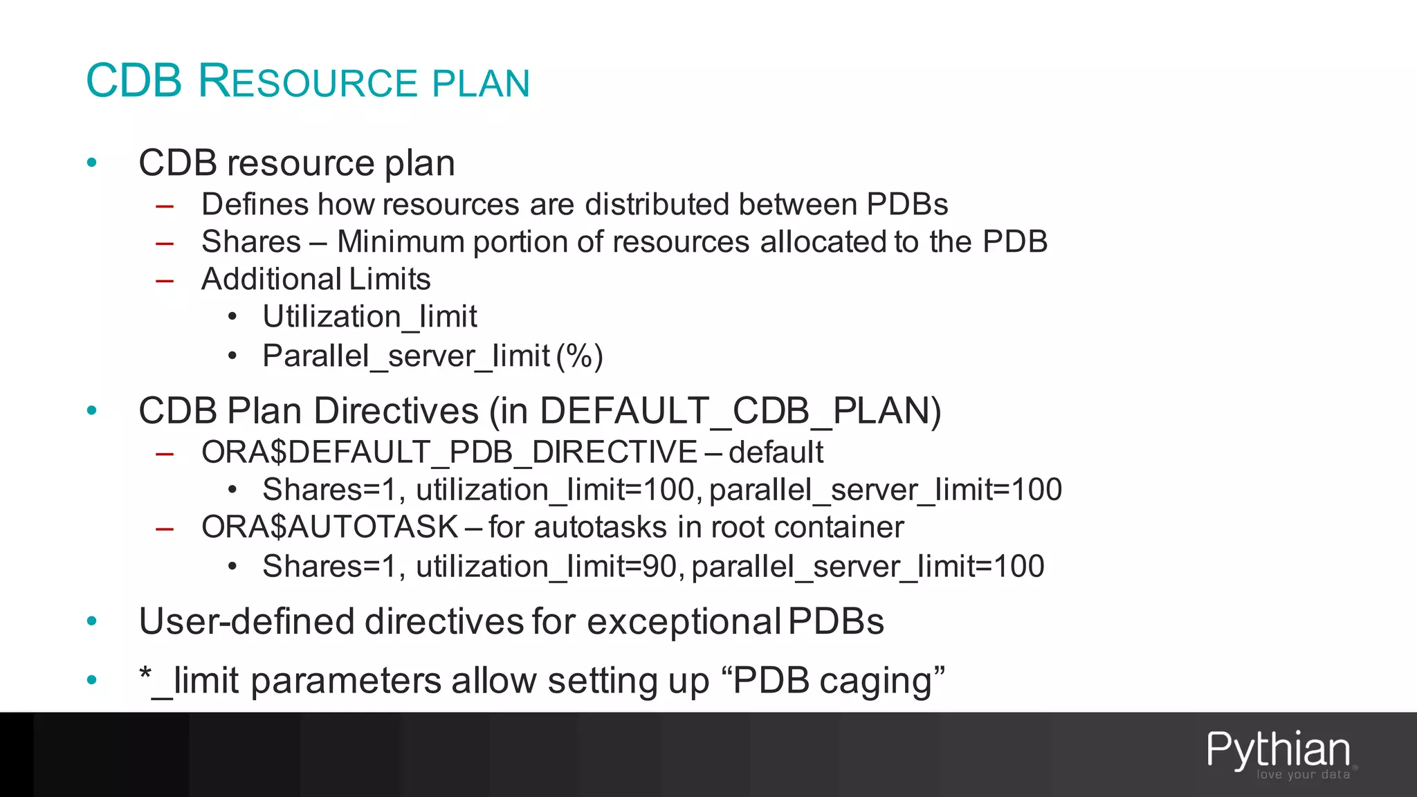 CDB RESOURCE PLAN
• CDB resource plan
– Defines how resources are distributed between PDBs
– Shares – Minimum portion of resources allocated to the PDB
– Additional Limits
• Utilization_limit
• Parallel_server_limit (%)
• CDB Plan Directives (in DEFAULT_CDB_PLAN)
– ORA$DEFAULT_PDB_DIRECTIVE – default
• Shares=1, utilization_limit=100, parallel_server_limit=100
– ORA$AUTOTASK – for autotasks in root container
• Shares=1, utilization_limit=90, parallel_server_limit=100
• User-defined directives for exceptionalPDBs
• *_limit parameters allow setting up “PDB caging”
 