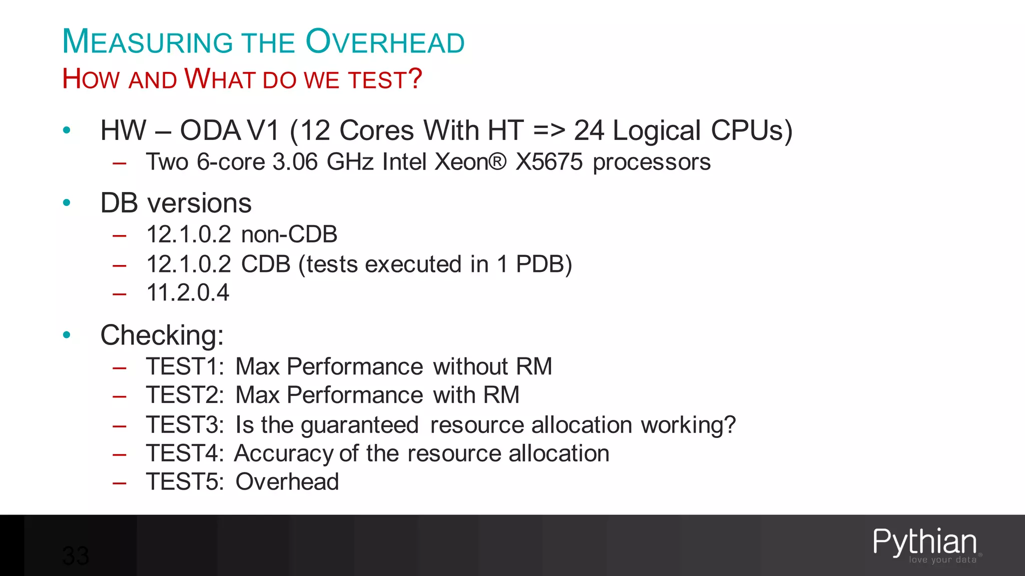 MEASURING THE OVERHEAD
HOW AND WHAT DO WE TEST?
• HW – ODA V1 (12 Cores With HT => 24 Logical CPUs)
– Two 6-core 3.06 GHz Intel Xeon® X5675 processors
• DB versions
– 12.1.0.2 non-CDB
– 12.1.0.2 CDB (tests executed in 1 PDB)
– 11.2.0.4
• Checking:
– TEST1: Max Performance without RM
– TEST2: Max Performance with RM
– TEST3: Is the guaranteed resource allocation working?
– TEST4: Accuracy of the resource allocation
– TEST5: Overhead
33
 