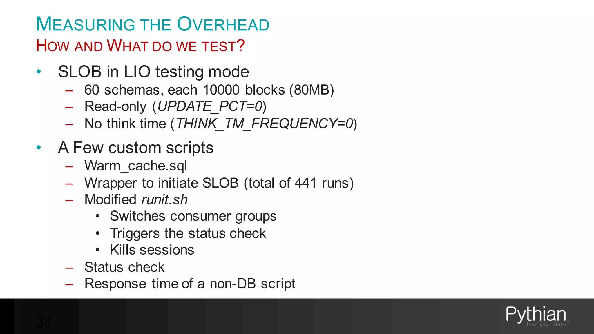 MEASURING THE OVERHEAD
HOW AND WHAT DO WE TEST?
• SLOB in LIO testing mode
– 60 schemas, each 10000 blocks (80MB)
– Read-only (UPDATE_PCT=0)
– No think time (THINK_TM_FREQUENCY=0)
• A Few custom scripts
– Warm_cache.sql
– Wrapper to initiate SLOB (total of 441 runs)
– Modified runit.sh
• Switches consumer groups
• Triggers the status check
• Kills sessions
– Status check
– Response time of a non-DB script
34
 
