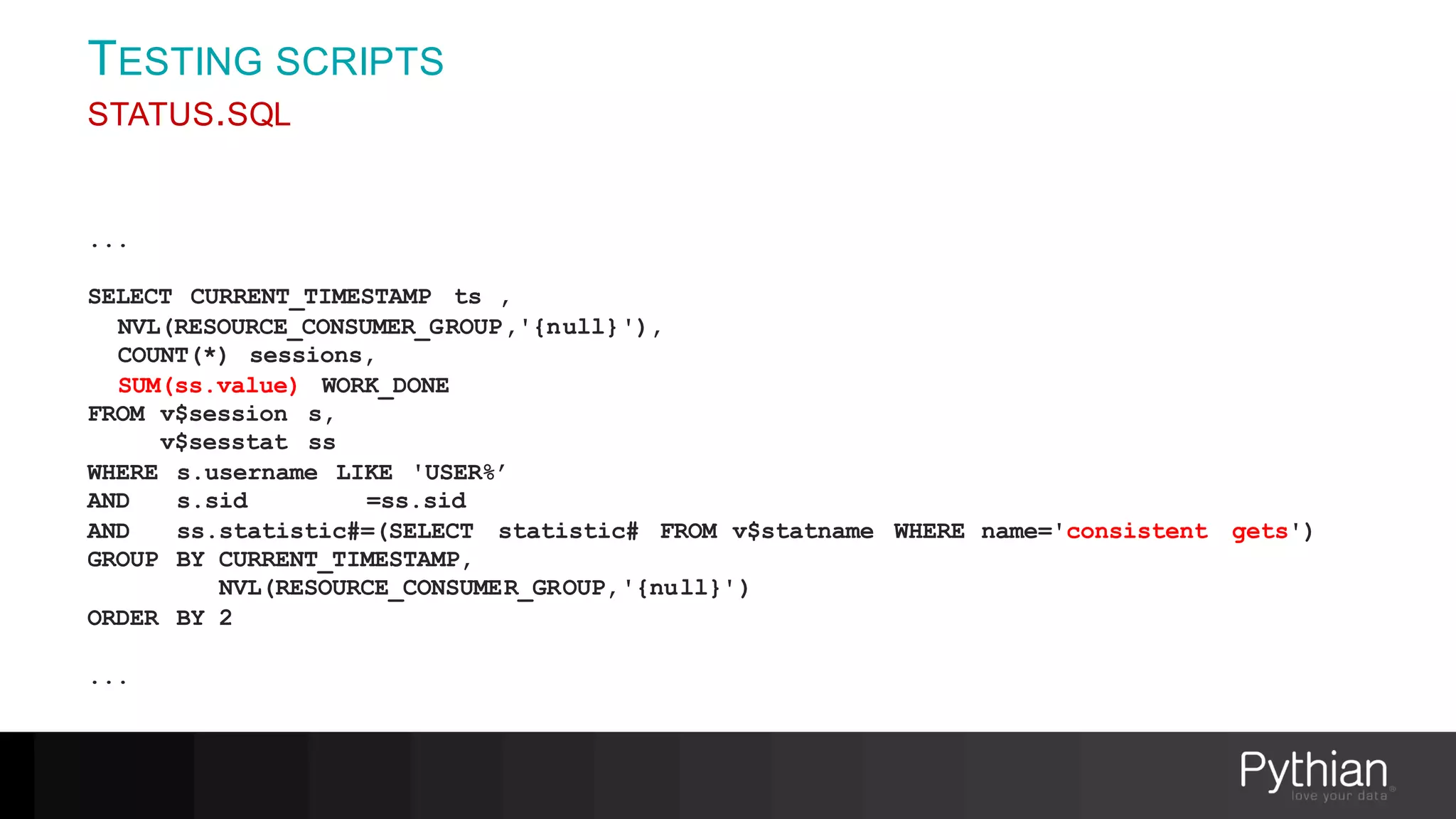 TESTING SCRIPTS
STATUS.SQL
...
SELECT CURRENT_TIMESTAMP ts ,
NVL(RESOURCE_CONSUMER_GROUP,'{null}'),
COUNT(*) sessions,
SUM(ss.value) WORK_DONE
FROM v$session s,
v$sesstat ss
WHERE s.username LIKE 'USER%’
AND s.sid =ss.sid
AND ss.statistic#=(SELECT statistic# FROM v$statname WHERE name='consistent gets')
GROUP BY CURRENT_TIMESTAMP,
NVL(RESOURCE_CONSUMER_GROUP,'{null}')
ORDER BY 2
...
 
