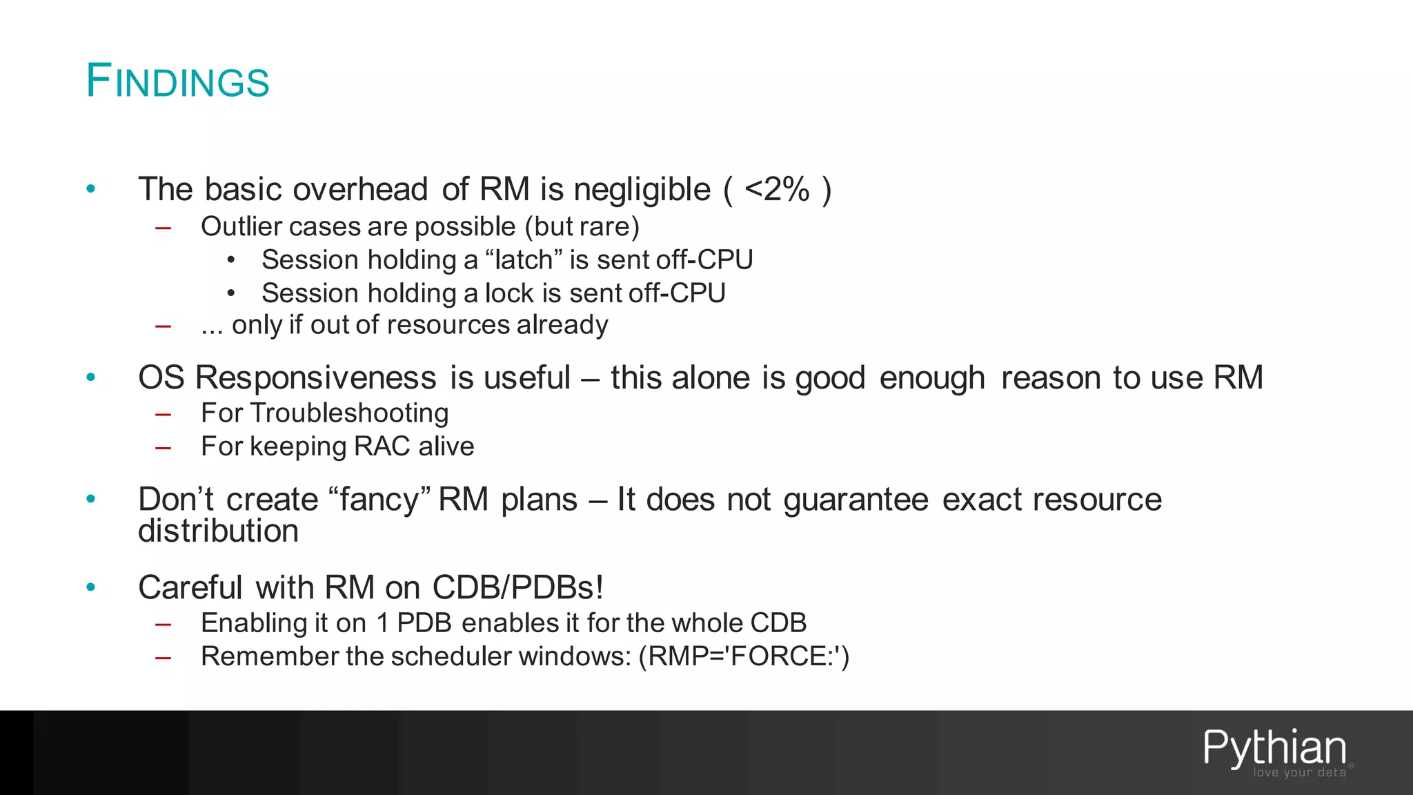 FINDINGS
• The basic overhead of RM is negligible ( <2% )
– Outlier cases are possible (but rare)
• Session holding a “latch” is sent off-CPU
• Session holding a lock is sent off-CPU
– ... only if out of resources already
• OS Responsiveness is useful – this alone is good enough reason to use RM
– For Troubleshooting
– For keeping RAC alive
• Don’t create “fancy” RM plans – It does not guarantee exact resource
distribution
• Careful with RM on CDB/PDBs!
– Enabling it on 1 PDB enables it for the whole CDB
– Remember the scheduler windows: (RMP='FORCE:')
 