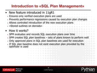 © 2012 Pythian
Introduction to «SQL Plan Management»
• New feature introduced in 11gR1
• Ensures only verified execution plans are used
• Prevents performance regressions caused by execution plan changes
• Allows controled introduction of the new execution plans
• «Stored outlines on steroids»
• How it works?
• SPM evaluates and records SQL execution plans over time
• SPM creates SQL plan baselines – sets of plans known to perform well
• Only approved plans in SQL plan baselines are used for execution
• If SQL plan baseline does not exist execution plan provided by the
optimizer is used
10
 