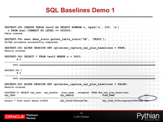 © 2012 Pythian
SQL Baselines Demo 1
13
OE@TEST:36> CREATE TABLE test2 AS SELECT ROWNUM n, Lpad('a', 100, 'a')
v FROM dual CONNECT BY LEVEL <= 500000;
Table created.
OE@TEST:36> exec dbms_stats.gather_table_stats('OE', 'TEST2');
PL/SQL procedure successfully completed.
OE@TEST:36> ALTER SESSION SET optimizer_capture_sql_plan_baselines = TRUE;
Session altered.
OE@TEST:36> SELECT * FROM test2 WHERE n = 3453;
N V
---------- ----------------------------------------------------------------------------------------------------
3453 aaaaaaaaaaaaaaaaaaaaaaaaaaaaaaaaaaaaaaaaaaaaaaaaaaaaaaaaaaaaaaaaaaaaaaaaaaaaaaaaaaaaaaaaaaaaaaaaaaaa
OE@TEST:36> /
N V
---------- ----------------------------------------------------------------------------------------------------
3453 aaaaaaaaaaaaaaaaaaaaaaaaaaaaaaaaaaaaaaaaaaaaaaaaaaaaaaaaaaaaaaaaaaaaaaaaaaaaaaaaaaaaaaaaaaaaaaaaaaaa
OE@TEST:36> ALTER SESSION SET optimizer_capture_sql_plan_baselines = FALSE;
Session altered.
SYS@TEST:1> SELECT sql_text, sql_handle, plan_name, accepted FROM dba_sql_plan_baselines;
SQL_TEXT SQL_HANDLE PLAN_NAME ACC
---------------------------------------- ------------------------------ ------------------------------ ---
select * from test2 where n=3453 SQL_4024b7fb6cadf7db SQL_PLAN_4095rzdqavxyv99963deb YES
 