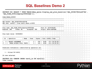 © 2012 Pythian
SQL Baselines Demo 2
14
OE@TEST:36> SELECT * FROM TABLE(dbms_xplan.Display_sql_plan_baseline('SQL_4024b7fb6cadf7db',
'SQL_PLAN_4095rzdqavxyv99963deb'));
PLAN_TABLE_OUTPUT
--------------------------------------------------------------------------------
--------------------------------------------------------------------------------
SQL handle: SQL_4024b7fb6cadf7db
SQL text: select * from test2 where n=3453
--------------------------------------------------------------------------------
--------------------------------------------------------------------------------
Plan name: SQL_PLAN_4095rzdqavxyv99963deb Plan id: 2576760299
Enabled: YES Fixed: NO Accepted: YES Origin: AUTO-CAPTURE
--------------------------------------------------------------------------------
Plan hash value: 300966803
---------------------------------------------------------------------------
| Id | Operation | Name | Rows | Bytes | Cost (%CPU)| Time |
---------------------------------------------------------------------------
| 0 | SELECT STATEMENT | | 1 | 106 | 2126 (1)| 00:00:26 |
|* 1 | TABLE ACCESS FULL| TEST2 | 1 | 106 | 2126 (1)| 00:00:26 |
---------------------------------------------------------------------------
Predicate Information (identified by operation id):
---------------------------------------------------
1 - filter("N"=3453)
24 rows selected.
OE@TEST:36> CREATE INDEX test2_ix ON test2(n);
Index created.
 
