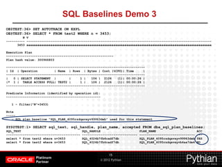 © 2012 Pythian
SQL Baselines Demo 3
15
OE@TEST:36> SET AUTOTRACE ON EXPL
OE@TEST:36> SELECT * FROM test2 WHERE n = 3453;
N V
---------- ----------------------------------------------------------------------------------------------------
3453 aaaaaaaaaaaaaaaaaaaaaaaaaaaaaaaaaaaaaaaaaaaaaaaaaaaaaaaaaaaaaaaaaaaaaaaaaaaaaaaaaaaaaaaaaaaaaaaaaaaa
Execution Plan
----------------------------------------------------------
Plan hash value: 300966803
---------------------------------------------------------------------------
| Id | Operation | Name | Rows | Bytes | Cost (%CPU)| Time |
---------------------------------------------------------------------------
| 0 | SELECT STATEMENT | | 1 | 106 | 2126 (1)| 00:00:26 |
|* 1 | TABLE ACCESS FULL| TEST2 | 1 | 106 | 2126 (1)| 00:00:26 |
---------------------------------------------------------------------------
Predicate Information (identified by operation id):
---------------------------------------------------
1 - filter("N"=3453)
Note
-----
- SQL plan baseline "SQL_PLAN_4095rzdqavxyv99963deb" used for this statement
SYS@TEST:1> SELECT sql_text, sql_handle, plan_name, accepted FROM dba_sql_plan_baselines;
SQL_TEXT SQL_HANDLE PLAN_NAME ACC
---------------------------------------- ------------------------------ ------------------------------ ---
select * from test2 where n=3453 SQL_4024b7fb6cadf7db SQL_PLAN_4095rzdqavxyv99963deb YES
select * from test2 where n=3453 SQL_4024b7fb6cadf7db SQL_PLAN_4095rzdqavxyvb4aa7de4 NO
 