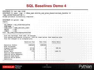 © 2012 Pythian
SQL Baselines Demo 4
16
SYS@TEST:1> var rep clob
SYS@TEST:1> exec :rep := dbms_spm.evolve_sql_plan_baseline(sql_handle =>
'SQL_4024b7fb6cadf7db');
PL/SQL procedure successfully completed.
SYS@TEST:1> print :rep
Inputs:
-------
SQL_HANDLE = SQL_4024b7fb6cadf7db
PLAN_NAME =
TIME_LIMIT = DBMS_SPM.AUTO_LIMIT
VERIFY = YES
COMMIT = YES
Plan: SQL_PLAN_4095rzdqavxyvb4aa7de4
------------------------------------
Plan was verified: Time used .49 seconds.
Plan passed performance criterion: 1926.48 times better than baseline plan.
Plan was changed to an accepted plan.
Baseline Plan Test Plan Stats Ratio
------------- --------- -----------
Execution Status: COMPLETE COMPLETE
Rows Processed: 1 1
Elapsed Time(ms): 29.928 .05 598.56
CPU Time(ms): 29.335 0
Buffer Gets: 7703 4 1925.75
Physical Read Requests: 0 0
Physical Write Requests: 0 0
Physical Read Bytes: 0 0
Physical Write Bytes: 0 0
Executions: 1 1
-------------------------------------------------------------------------------
...
 