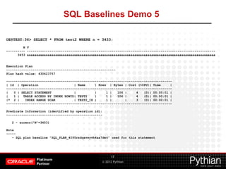 © 2012 Pythian
SQL Baselines Demo 5
17
OE@TEST:36> SELECT * FROM test2 WHERE n = 3453;
N V
---------- ----------------------------------------------------------------------------------------------------
3453 aaaaaaaaaaaaaaaaaaaaaaaaaaaaaaaaaaaaaaaaaaaaaaaaaaaaaaaaaaaaaaaaaaaaaaaaaaaaaaaaaaaaaaaaaaaaaaaaaaaa
Execution Plan
----------------------------------------------------------
Plan hash value: 430623757
----------------------------------------------------------------------------------------
| Id | Operation | Name | Rows | Bytes | Cost (%CPU)| Time |
----------------------------------------------------------------------------------------
| 0 | SELECT STATEMENT | | 1 | 106 | 4 (0)| 00:00:01 |
| 1 | TABLE ACCESS BY INDEX ROWID| TEST2 | 1 | 106 | 4 (0)| 00:00:01 |
|* 2 | INDEX RANGE SCAN | TEST2_IX | 1 | | 3 (0)| 00:00:01 |
----------------------------------------------------------------------------------------
Predicate Information (identified by operation id):
---------------------------------------------------
2 - access("N"=3453)
Note
-----
- SQL plan baseline "SQL_PLAN_4095rzdqavxyvb4aa7de4" used for this statement
 