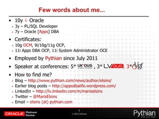 © 2012 Pythian
Few words about me...
• 10y  Oracle
• 3y – PL/SQL Developer
• 7y – Oracle [Apps] DBA
• Certificates:
• 10g OCM, 9i/10g/11g OCP,
• 11i Apps DBA OCP, 11i System Administrator OCE
• Employed by Pythian since July 2011
• Speaker at conferences: 5* , 3* , 3*
• How to find me?
• Blog – http://www.pythian.com/news/author/elsins/
• Earlier blog posts – http://appsdbalife.wordpress.com/
• LinkedIn – http://lv.linkedin.com/in/mariselsins
• Twitter – @MarisElsins
• Email – elsins (at) pythian.com
2
 