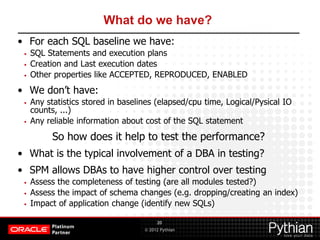 © 2012 Pythian
What do we have?
• For each SQL baseline we have:
• SQL Statements and execution plans
• Creation and Last execution dates
• Other properties like ACCEPTED, REPRODUCED, ENABLED
• We don’t have:
• Any statistics stored in baselines (elapsed/cpu time, Logical/Pysical IO
counts, ...)
• Any reliable information about cost of the SQL statement
So how does it help to test the performance?
• What is the typical involvement of a DBA in testing?
• SPM allows DBAs to have higher control over testing
• Assess the completeness of testing (are all modules tested?)
• Assess the impact of schema changes (e.g. dropping/creating an index)
• Impact of application change (identify new SQLs)
20
 