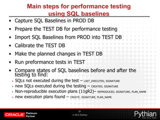 © 2012 Pythian
Main steps for performance testing
using SQL baselines
• Capture SQL Baselines in PROD DB
• Prepare the TEST DB for performance testing
• Import SQL Baselines from PROD into TEST DB
• Calibrate the TEST DB
• Make the planned changes in TEST DB
• Run preformance tests in TEST
• Compare states of SQL baselines before and after the
testing to find:
• SQLs not executed during the test – LAST_EXECUTED, SIGNATURE
• new SQLs executed during the testing – CREATED, SIGNATURE
• Non-reproducible execution plans (11gR2)– REPRODUCED, SIGNATURE, PLAN_NAME
• new execution plans found – CREATE, SIGNATURE, PLAN_NAME
21
 