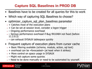 © 2012 Pythian
Capture SQL Baselines in PROD DB
• Baselines have to be created for all queries for this to work
• Which way of capturing SQL Baselines to choose?
• optimizer_capture_sql_plan_baselines parameter
• + Catches most of the execution plans
• + Can be set at session level, consider a logon trigger
• – Ongoing performance overhead
• – Serious performance overhead if Bug 9910484 not fixed (before
11.2.0.3)
• – can exhaust SYSAUX tablespace quickly
• Frequent capture of execution plans from cursor cache
• + Basic filtering available (schema, module, action, sql text)
• + overhead can be «forecasted» (at least when it strikes)
• + More control on space usage in SYSAUX
• – Might not capture some queries
• – Need to be done manually or need to be automated by yourself.
22
 