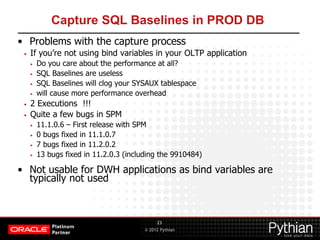 © 2012 Pythian
Capture SQL Baselines in PROD DB
• Problems with the capture process
• If you’re not using bind variables in your OLTP application
• Do you care about the performance at all?
• SQL Baselines are useless
• SQL Baselines will clog your SYSAUX tablespace
• will cause more performance overhead
• 2 Executions !!!
• Quite a few bugs in SPM
• 11.1.0.6 – First release with SPM
• 0 bugs fixed in 11.1.0.7
• 7 bugs fixed in 11.2.0.2
• 13 bugs fixed in 11.2.0.3 (including the 9910484)
• Not usable for DWH applications as bind variables are
typically not used
23
 