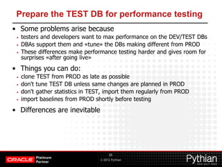 © 2012 Pythian
Prepare the TEST DB for performance testing
• Some problems arise because
• testers and developers want to max performance on the DEV/TEST DBs
• DBAs support them and «tune» the DBs making different from PROD
• These differences make performance testing harder and gives room for
surprises «after going live»
• Things you can do:
• clone TEST from PROD as late as possible
• don't tune TEST DB unless same changes are planned in PROD
• don't gather statistics in TEST, import them regularly from PROD
• import baselines from PROD shortly before testing
• Differences are inevitable
25
 
