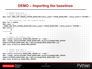 © 2012 Pythian
DEMO – Importing the baselines
27
/* EXPORT FROM PROD */
/* Create staging table */
SQL> exec DBMS_SPM.CREATE_STGTAB_BASELINE(table_name=>'STAGE_BASELINES',table_owner=>'SYSTEM');
/* Pack baselines into the staging table*/
SQL> var n number
SQL> exec :n
:=DBMS_SPM.PACK_STGTAB_BASELINE(table_name=>'STAGE_BASELINES',table_owner=>'SYSTEM');
SQL> print n
N
----------
42
/* Export the staging table */
SQL> create directory BASELINES_EXPORT as '/tmp/';
SQL> !expdp tables=SYSTEM.STAGE_BASELINES directory=BASELINES_EXPORT
dumpfile=STAGE_BASELINES.dmp logfile=expdpSTAGE_BASELINES.log
SQL> drop directory BASELINES_EXPORT;
/* IMPORT INTO TEST */
/* Import the staging table */
SQL> create directory BASELINES_IMPORT as '/tmp/';
SQL> !impdp tables=SYSTEM.STAGE_BASELINES directory=BASELINES_IMPORT
dumpfile=STAGE_BASELINES.dmp logfile=impdpSTAGE_BASELINES.log
SQL> drop directory BASELINES_IMPORT;
 
