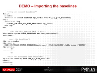 © 2012 Pythian
DEMO – Importing the baselines
28
/* Drop all current baselines*/
declare
n number;
cursor c1 is select distinct sql_handle from dba_sql_plan_baselines;
begin
for c in c1 loop
n:=DBMS_SPM.DROP_SQL_PLAN_BASELINE(c.sql_handle);
end loop;
end;
/* reset the LAST_EXECUTE date to NULL*/
SQL> update system.STAGE_BASELINES set last_executed=null;
SQL> commit;
/*Import the baselines*/
SQL> var n number
SQL> exec :n
:=DBMS_SPM.UNPACK_STGTAB_BASELINE(table_name=>'STAGE_BASELINES',table_owner=>'SYSTEM');
SQL> print n
N
----------
42
/*Check the baselines were imported*/
SQL> select count(*) from DBA_SQL_PLAN_BASELINES;
COUNT(*)
----------
42
 
