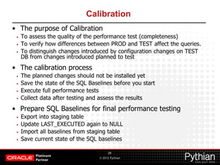 © 2012 Pythian
Calibration
• The purpose of Calibration
• To assess the quality of the performance test (completeness)
• To verify how differences between PROD and TEST affect the queries.
• To distinguish changes introduced by configuration changes on TEST
DB from changes introduced planned to test
• The calibration process
• The planned changes should not be installed yet
• Save the state of the SQL Baselines before you start
• Execute full performance tests
• Collect data after testing and assess the results
• Prepare SQL Baselines for final performance testing
• Export into staging table
• Update LAST_EXECUTED again to NULL
• Import all baselines from staging table
• Save current state of the SQL baselines
29
 