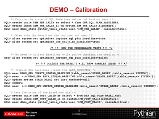 © 2012 Pythian
DEMO – Calibration
30
/* Capture the state of SQL Baselines before calibration test */
SQL> create table SPM_PRE_CALIB as select * from DBA_SQL_PLAN_BASELINES;
SQL> create index SPM_PRE_CALIB_I1 on system.SPM_PRE_CALIB(signature);
SQL> exec dbms_stats.gather_table_stats(user,'SPM_PRE_CALIB', cascade=>true);
/* Make sure the baselines are captured and used */
SQL> alter system set optimizer_capture_sql_plan_baselines=true;
SQL> alter system set optimizer_use_sql_plan_baselines=true;
/* !!! RUN THE PERFORMANCE TESTS !!! */
/* No need to collect baselines while you’re checking the results */
SYS> alter system set optimizer_capture_sql_plan_baselines=false;
/* !!! COLLECT THE DATA, I WILL SHOW SAMPLES LATER !!! */
/* Prepare SQL baselines (reset the LAST_EXECUTED) */
SQL> exec DBMS_SPM.CREATE_STGTAB_BASELINE(table_name=>'STAGE_BASE2',table_owner=>'SYSTEM');
SQL> exec :n:= DBMS_SPM.PACK_STGTAB_BASELINE(table_name=>'STAGE_BASE2',table_owner=>'SYSTEM');
SQL> update system.STAGE_BASE2 set last_executed=null;
SQL> commit;
SQL> exec :n:= DBMS_SPM.UNPACK_STGTAB_BASELINE(table_name=>'STAGE_BASE2',table_owner=>'SYSTEM');
/*Save the satae of the baselines again*/
SQL> create table SPM_POST_CALIB as select * from DBA_SQL_PLAN_BASELINES;
SQL> create index SPM_POST_CALIB_I1 on system.SPM_POST_CALIB(signature);
SQL> exec dbms_stats.gather_table_stats(user,'SPM_POST_CALIB', cascade=>true);
 