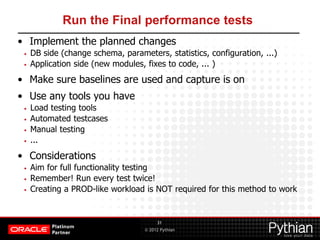© 2012 Pythian
Run the Final performance tests
• Implement the planned changes
• DB side (change schema, parameters, statistics, configuration, ...)
• Application side (new modules, fixes to code, ... )
• Make sure baselines are used and capture is on
• Use any tools you have
• Load testing tools
• Automated testcases
• Manual testing
• ...
• Considerations
• Aim for full functionality testing
• Remember! Run every test twice!
• Creating a PROD-like workload is NOT required for this method to work
31
 