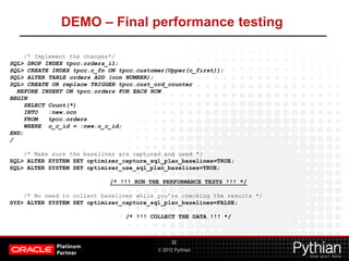 © 2012 Pythian
DEMO – Final performance testing
32
/* Implement the changes*/
SQL> DROP INDEX tpcc.orders_i1;
SQL> CREATE INDEX tpcc.c_fn ON tpcc.customer(Upper(c_first));
SQL> ALTER TABLE orders ADD (ocn NUMBER);
SQL> CREATE OR replace TRIGGER tpcc.cust_ord_counter
BEFORE INSERT ON tpcc.orders FOR EACH ROW
BEGIN
SELECT Count(*)
INTO :new.ocn
FROM tpcc.orders
WHERE o_c_id = :new.o_c_id;
END;
/
/* Make sure the baselines are captured and used */
SQL> ALTER SYSTEM SET optimizer_capture_sql_plan_baselines=TRUE;
SQL> ALTER SYSTEM SET optimizer_use_sql_plan_baselines=TRUE;
/* !!! RUN THE PERFORMANCE TESTS !!! */
/* No need to collect baselines while you’re checking the results */
SYS> ALTER SYSTEM SET optimizer_capture_sql_plan_baselines=FALSE;
/* !!! COLLECT THE DATA !!! */
 