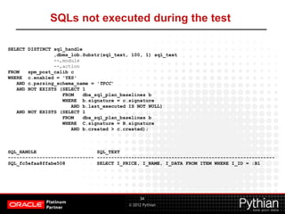 © 2012 Pythian
SQLs not executed during the test
34
SELECT DISTINCT sql_handle
,dbms_lob.Substr(sql_text, 100, 1) sql_text
--,module
--,action
FROM spm_post_calib c
WHERE c.enabled = 'YES'
AND c.parsing_schema_name = 'TPCC'
AND NOT EXISTS (SELECT 1
FROM dba_sql_plan_baselines b
WHERE b.signature = c.signature
AND b.last_executed IS NOT NULL)
AND NOT EXISTS (SELECT 1
FROM dba_sql_plan_baselines b
WHERE C.signature = B.signature
AND b.created > c.created);
SQL_HANDLE SQL_TEXT
------------------------------ --------------------------------------------------------------
SQL_fc5efaa8ffabe508 SELECT I_PRICE, I_NAME, I_DATA FROM ITEM WHERE I_ID = :B1
 