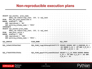 © 2012 Pythian
Non-reproducible execution plans
36
SELECT sql_handle, plan_name,
dbms_lob.Substr(sql_text, 100, 1) sql_text
FROM dba_sql_plan_baselines b
WHERE enabled = 'YES'
AND reproduced = 'NO'
AND parsing_schema_name = 'TPCC'
INTERSECT
SELECT sql_handle,plan_name,
dbms_lob.Substr(sql_text, 100, 1) sql_text
FROM spm_post_calib c
WHERE enabled = 'YES'
AND reproduced = 'YES'
AND parsing_schema_name = 'TPCC';
SQL_HANDLE PLAN_NAME SQL_TEXT
------------------------------ ------------------------------ ----------------------------------
SQL_1d3eb12408a63da1 SQL_PLAN_1ugpj4h4acgd12e067175 UPDATE ORDERS SET O_CARRIER_ID =
:B4 WHERE O_ID = :B3 AND O_D_ID =
:B2 AND O_W_ID = :B1
SQL_f7db40080b18fe6a SQL_PLAN_ggqu0105jjzma6d5a2ea5 SELECT O_C_ID FROM ORDERS WHERE
O_ID = :B3 AND O_D_ID = :B2 AND
O_W_ID = :B1
 