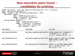 © 2012 Pythian
New execution plans found –
candidates for evolving
37
SELECT sql_handle, plan_name, dbms_lob.Substr(sql_text, 100, 1) sql_text
FROM dba_sql_plan_baselines b
WHERE enabled = 'YES‘ AND parsing_schema_name = 'TPCC'
AND EXISTS (SELECT 1
FROM SYSTEM.spm_post_calib C
WHERE C.signature = B.signature
AND C.enabled = 'YES')
AND NOT EXISTS (SELECT 1
FROM SYSTEM.spm_post_calib C
WHERE C.signature = B.signature
AND C.plan_name = B.plan_name
AND C.enabled = 'YES');
SQL_HANDLE PLAN_NAME SQL_TEXT
------------------------------ ------------------------------ ----------------------------------
SQL_1d3eb12408a63da1 SQL_PLAN_1ugpj4h4acgd12ce83b16 UPDATE ORDERS SET O_CARRIER_ID =
:B4 WHERE O_ID = :B3 AND
O_D_ID = :B2 AND O_W_ID = :B1
SQL_8659e8b608cffc3c SQL_PLAN_8cqg8qs4czz1wb1714af0 SELECT COUNT(*) FROM TPCC.CUSTOMER
WHERE UPPER(C_FIRST) LIKE
:B1 ||'%'
SQL_f7db40080b18fe6a SQL_PLAN_ggqu0105jjzma4bfb13fc SELECT O_C_ID FROM ORDERS WHERE
O_ID = :B3 AND O_D_ID = :B2
AND O_W_ID = :B1
 