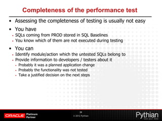 © 2012 Pythian
Completeness of the performance test
• Assessing the completeness of testing is usually not easy
• You have
• SQLs coming from PROD stored in SQL Baselines
• You know which of them are not executed during testing
• You can
• Identify module/action which the untested SQLs belong to
• Provide information to developers / testers about it
• Probably it was a planned application change
• Probably the functionality was not tested
• Take a justified decision on the next steps
39
 