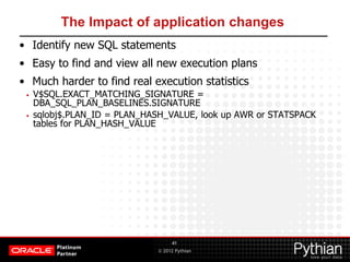 © 2012 Pythian
The Impact of application changes
• Identify new SQL statements
• Easy to find and view all new execution plans
• Much harder to find real execution statistics
• V$SQL.EXACT_MATCHING_SIGNATURE =
DBA_SQL_PLAN_BASELINES.SIGNATURE
• sqlobj$.PLAN_ID = PLAN_HASH_VALUE, look up AWR or STATSPACK
tables for PLAN_HASH_VALUE
41
 