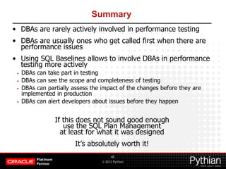 © 2012 Pythian
Summary
• DBAs are rarely actively involved in performance testing
• DBAs are usually ones who get called first when there are
performance issues
• Using SQL Baselines allows to involve DBAs in performance
testing more actively
• DBAs can take part in testing
• DBAs can see the scope and completeness of testing
• DBAs can partially assess the impact of the changes before they are
implemented in production
• DBAs can alert developers about issues before they happen
If this does not sound good enough
use the SQL Plan Management
at least for what it was designed
It’s absolutely worth it!
42
 