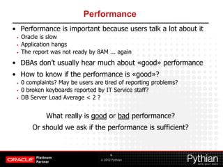 © 2012 Pythian
Performance
• Performance is important because users talk a lot about it
• Oracle is slow
• Application hangs
• The report was not ready by 8AM ... again
• DBAs don’t usually hear much about «good» performance
• How to know if the performance is «good»?
• 0 complaints? May be users are tired of reporting problems?
• 0 broken keyboards reported by IT Service staff?
• DB Server Load Average < 2 ?
What really is good or bad performance?
Or should we ask if the performance is sufficient?
6
 