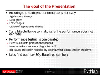 © 2012 Pythian
The goal of the Presentation
• Ensuring the sufficient performance is not easy
• Applications change
• Data grow
• HW changes
• Usage of applications change
• It’s a big chellange to make sure the performance does not
degrade
• Performance testing is complicated
• How to simulate production workload
• How to make sure everything is tested?
• Big issues are easily revealed by testing, what about smaller problems?
• Let’s find out how SQL Baselines can help
8
 