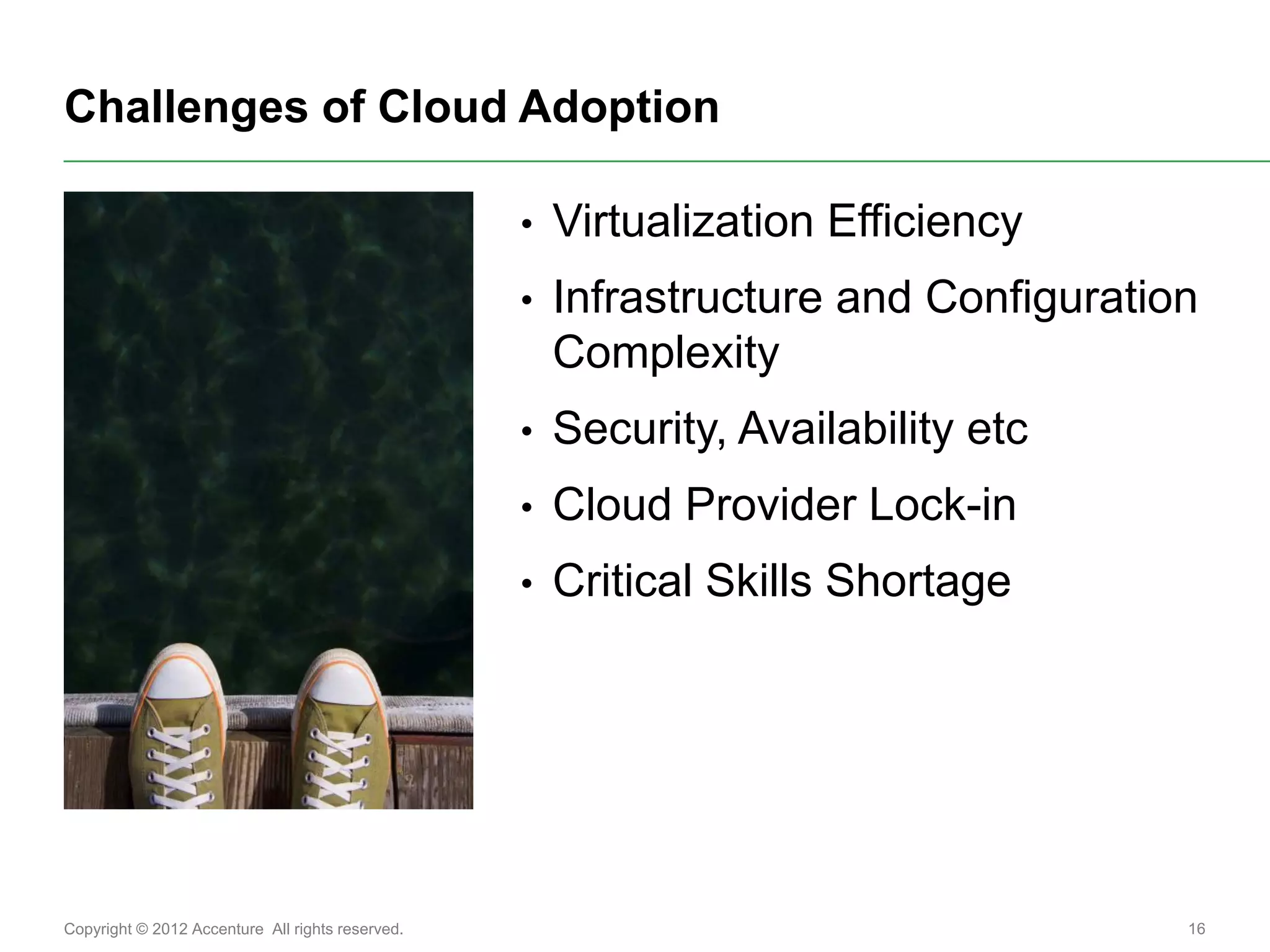 Challenges of Cloud Adoption

                                                  •   Virtualization Efficiency
                                                  •   Infrastructure and Configuration
                                                      Complexity
                                                  •   Security, Availability etc
                                                  •   Cloud Provider Lock-in
                                                  •   Critical Skills Shortage




Copyright © 2012 Accenture All rights reserved.                                      16
 