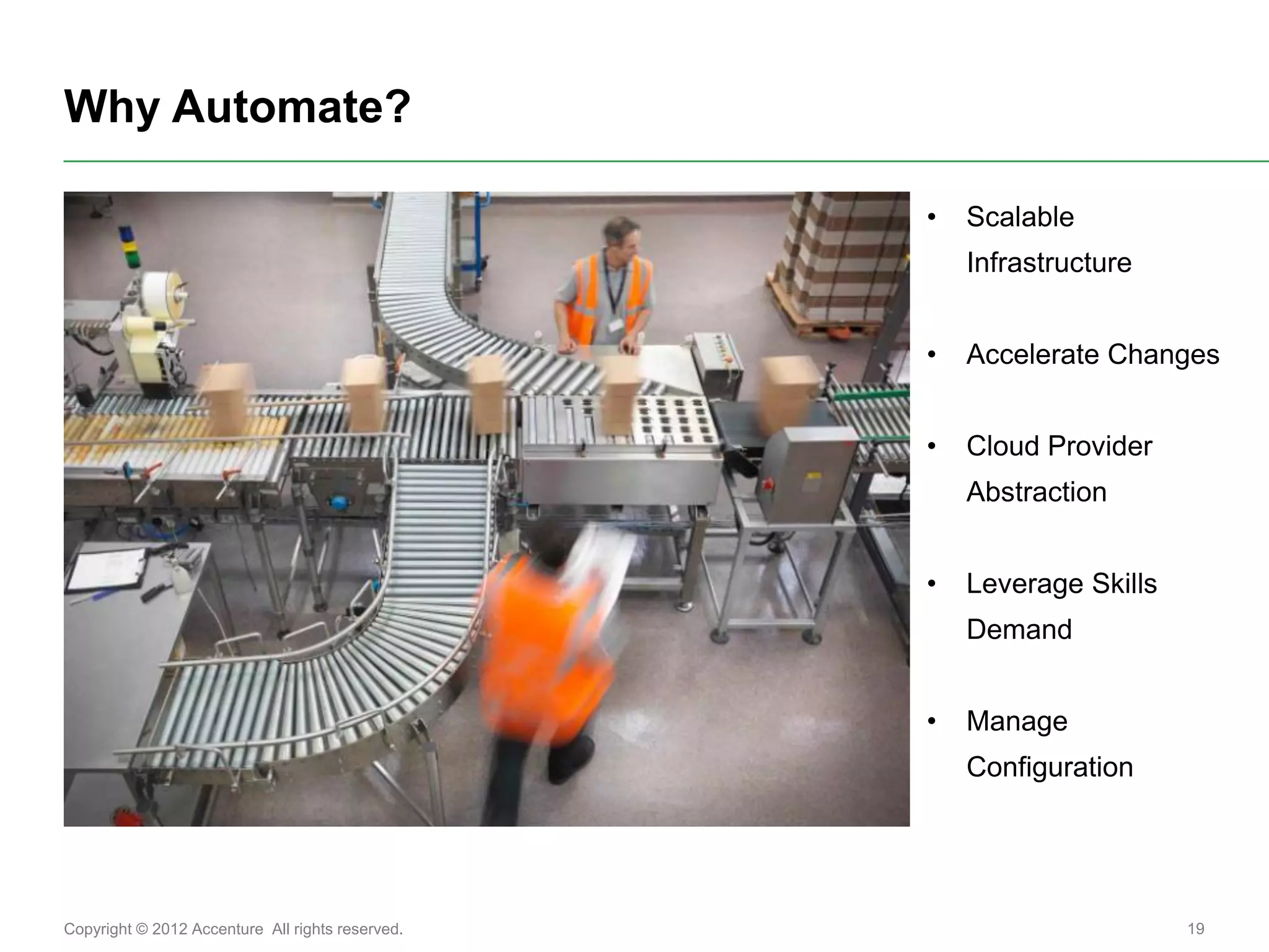 Why Automate?

                                                  •   Scalable
                                                      Infrastructure


                                                  •   Accelerate Changes


                                                  •   Cloud Provider
                                                      Abstraction


                                                  •   Leverage Skills
                                                      Demand


                                                  •   Manage
                                                      Configuration




Copyright © 2012 Accenture All rights reserved.                         19
 