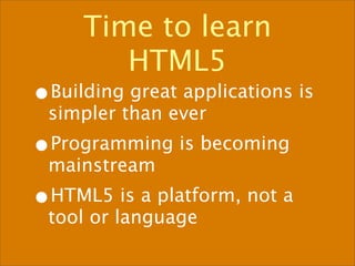 Time to learn
       HTML5
•Building great applications is
 simpler than ever
•Programming is becoming
 mainstream
•HTML5 is a platform, not a
 tool or language
 