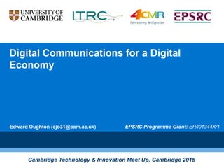 Digital Communications for a Digital
Economy
Edward Oughton (ejo31@cam.ac.uk)
Cambridge Technology & Innovation Meet Up, Cambridge 2015
EPSRC Programme Grant: EP/I01344X/1
 