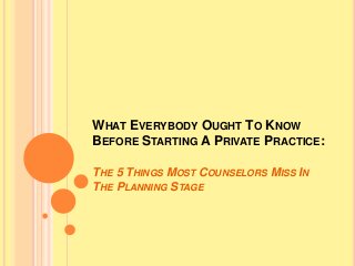 WHAT EVERYBODY OUGHT TO KNOW 
BEFORE STARTING A PRIVATE PRACTICE: 
THE 5 THINGS MOST COUNSELORS MISS IN 
THE PLANNING STAGE 
 