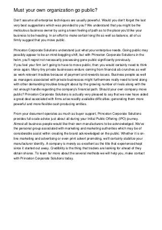 Must your own organization go public?
Don't assume all enterprise techniques are usually powerful. Would you don't forget the last
very best suggestions which was provided to you? We understand that you might be the
meticulous business owner by using a keen feeling of path as to the place you'd like your
business to be heading. In an effort to make certain long life as well as balance, all of us
firmly suggest that you move public.
Princeton Corporate Solutions understand just what your enterprise needs. Going public may
possibly appear to be an mind-boggling shift; but with Princeton Corporate Solutions in the
helm, you'll regret not necessarily possessing gone public significantly previously.
If you feel your firm isn't going to have to move public, then you would certainly need to think
once again. Many tiny private businesses endure coming from financial ab crunches as well
as work relevant troubles because of payment and rewards issues. Business people as well
as managers associated with private businesses might furthermore really need to tend along
with other demanding troubles brought about by the growing number of rivals along with the
not enough handle regarding the company's financial path. Should your own company move
public? Princeton Corporate Solutions is actually very pleased to say that we now have aided
a great deal associated with firms arise readily available difficulties: generating them more
powerful and more flexible cash producing entities.
From your document operates as much as buyer support, Princeton Corporate Solutions
provides full-scale advice just about all during your Initial Public Offering (IPO) journey.
Almost all business people would like their own manufacturers to be acknowledged. We've
the personal group associated with marketing and marketing authorities which may be of
considerable assist within creating the brand acknowledged on the public. Whether it is on-
line marketing and advertising or even print advert promoting, we'll certainly stabilize your
manufacturer identify. A company is merely as excellent as the title that experienced kept
since it started out away. Credibility is the thing that traders are looking for ahead of they
obtain shares. To learn far more about the several methods we will help you, make contact
with Princeton Corporate Solutions today.
 