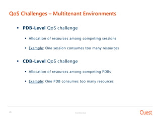 Confidential20
QoS Challenges – Multitenant Environments
 PDB-Level QoS challenge
 Allocation of resources among competing sessions
 Example: One session consumes too many resources
 CDB-Level QoS challenge
 Allocation of resources among competing PDBs
 Example: One PDB consumes too many resources
 