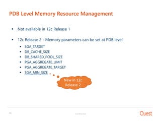 Confidential30
PDB Level Memory Resource Management
 Not available in 12c Release 1
 12c Release 2 - Memory parameters can be set at PDB level
 SGA_TARGET
 DB_CACHE_SIZE
 DB_SHARED_POOL_SIZE
 PGA_AGGREGATE_LIMIT
 PGA_AGGREGATE_TARGET
 SGA_MIN_SIZE
New in 12c
Release 2
 
