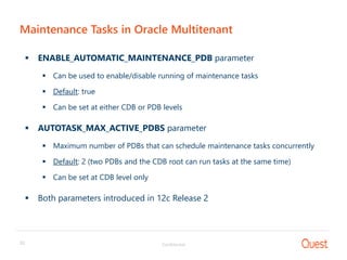 Confidential33
Maintenance Tasks in Oracle Multitenant
 ENABLE_AUTOMATIC_MAINTENANCE_PDB parameter
 Can be used to enable/disable running of maintenance tasks
 Default: true
 Can be set at either CDB or PDB levels
 AUTOTASK_MAX_ACTIVE_PDBS parameter
 Maximum number of PDBs that can schedule maintenance tasks concurrently
 Default: 2 (two PDBs and the CDB root can run tasks at the same time)
 Can be set at CDB level only
 Both parameters introduced in 12c Release 2
 