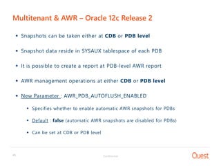Confidential45
Multitenant & AWR – Oracle 12c Release 2
 Snapshots can be taken either at CDB or PDB level
 Snapshot data reside in SYSAUX tablespace of each PDB
 It is possible to create a report at PDB-level AWR report
 AWR management operations at either CDB or PDB level
 New Parameter : AWR_PDB_AUTOFLUSH_ENABLED
 Specifies whether to enable automatic AWR snapshots for PDBs
 Default : false (automatic AWR snapshots are disabled for PDBs)
 Can be set at CDB or PDB level
 