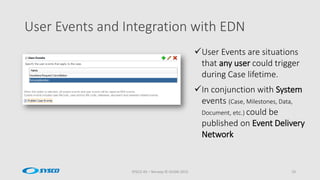 User Events and Integration with EDN
SYSCO AS – Norway © OUGN 2015 19
User Events are situations
that any user could trigger
during Case lifetime.
In conjunction with System
events (Case, Milestones, Data,
Document, etc.) could be
published on Event Delivery
Network
 