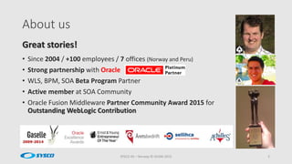 About us
SYSCO AS – Norway © OUGN 2015 2
• Since 2004 / +100 employees / 7 offices (Norway and Peru)
• Strong partnership with Oracle
• WLS, BPM, SOA Beta Program Partner
• Active member at SOA Community
• Oracle Fusion Middleware Partner Community Award 2015 for
Outstanding WebLogic Contribution
Great stories!
 
