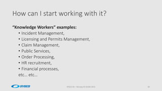 How can I start working with it?
SYSCO AS – Norway © OUGN 2015 30
“Knowledge Workers” examples:
• Incident Management,
• Licensing and Permits Management,
• Claim Management,
• Public Services,
• Order Processing,
• HR recruitment,
• Financial processes,
etc… etc…
 