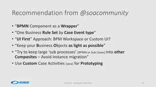 Recommendation from @soacommunity
SYSCO AS – Norway © OUGN 2015 33
• “BPMN Component as a Wrapper”
• “One Business Rule Set by Case Event type”
• “UI First” Approach: BPM Workspace or Custom UI?
• “Keep your Business Objects as light as possible”
• “Try to keep large ‘sub processes’ (BPMN or Sub Cases) into other
Composites – Avoid instance migration”
• Use Custom Case Activities (Java) for Prototyping
 