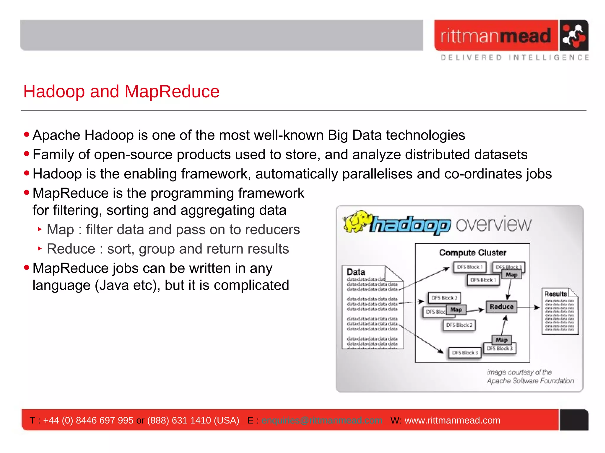 Hadoop and MapReduce • Apache Hadoop is one of the most well-known Big Data technologies • Family of open-source products used to store, and analyze distributed datasets • Hadoop is the enabling framework, automatically parallelises and co-ordinates jobs • MapReduce is the programming framework for filtering, sorting and aggregating data ‣ Map : filter data and pass on to reducers ‣ Reduce : sort, group and return results • MapReduce jobs can be written in any language (Java etc), but it is complicated T : +44 (0) 8446 697 995 or (888) 631 1410 (USA) E : enquiries@rittmanmead.com W: www.rittmanmead.com 